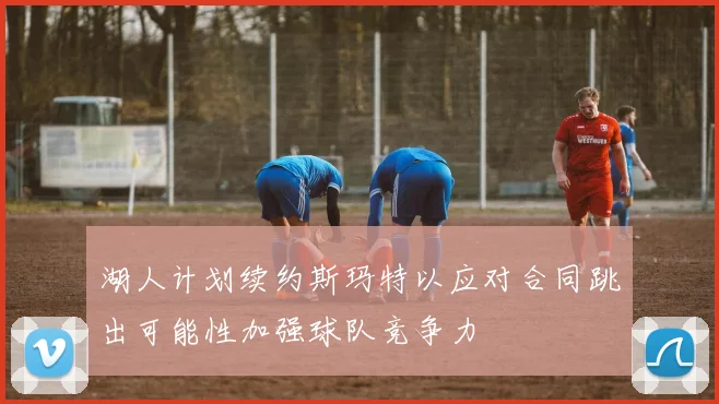 湖人计划续约斯玛特以应对合同跳出可能性加强球队竞争力