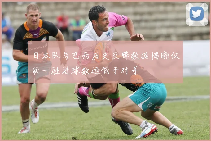 日本队与巴西历史交锋数据揭晓仅获一胜进球数远低于对手