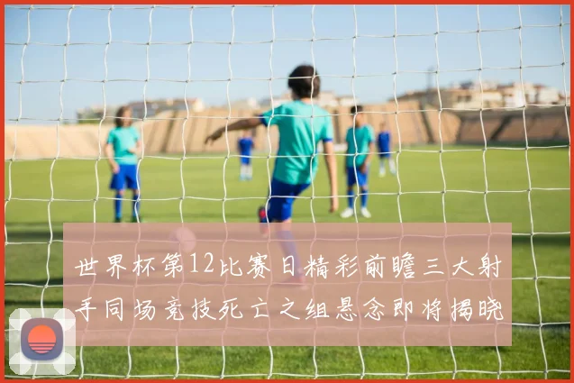 世界杯第12比赛日精彩前瞻三大射手同场竞技死亡之组悬念即将揭晓
