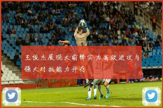 王俊杰展现大前锋实力高效进攻与强大对抗能力并存