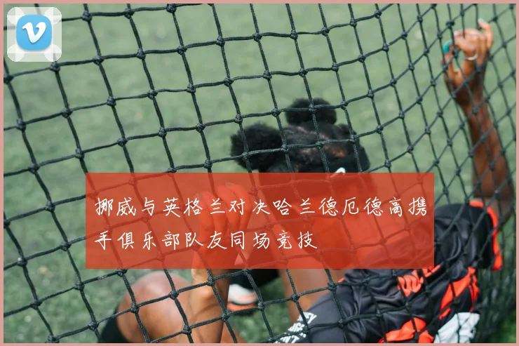 挪威与英格兰对决哈兰德厄德高携手俱乐部队友同场竞技