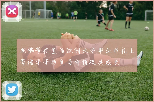 老佛爷在皇马欧洲大学毕业典礼上寄语学子与皇马价值观共成长