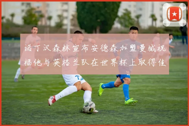 诺丁汉森林宣布安德森加盟曼城祝福他与英格兰队在世界杯上取得佳绩