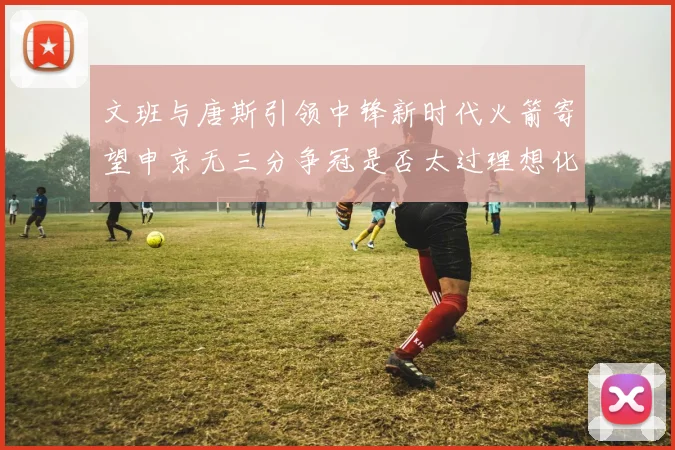 文班与唐斯引领中锋新时代火箭寄望申京无三分争冠是否太过理想化
