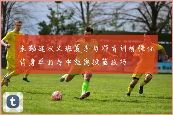 米勒建议文班夏季与邓肯训练强化背身单打与中距离投篮技巧