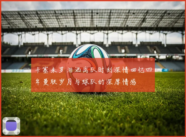 卡塞米罗泪洒离队时刻深情回忆四年曼联岁月与球队的深厚情感