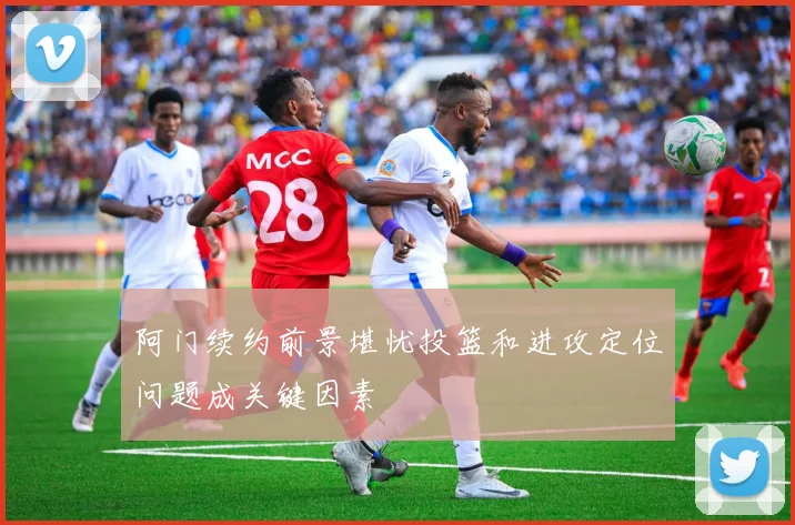 阿门续约前景堪忧投篮和进攻定位问题成关键因素