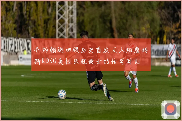 乔约翰逊回顾历史首发五人组詹姆斯KDKG奥拉朱旺便士的传奇时刻