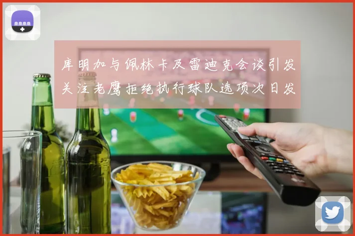 库明加与佩林卡及雷迪克会谈引发关注老鹰拒绝执行球队选项次日发生