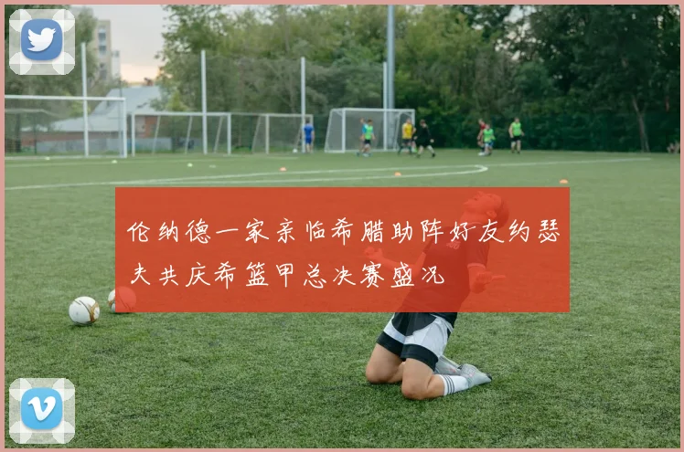 伦纳德一家亲临希腊助阵好友约瑟夫共庆希篮甲总决赛盛况