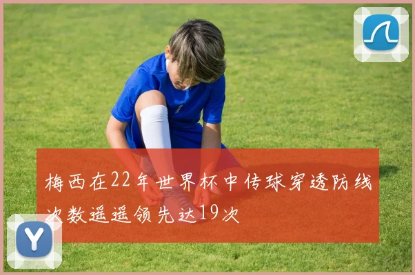 梅西在22年世界杯中传球穿透防线次数遥遥领先达19次