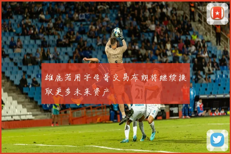 雄鹿若用字母哥交易布朗将继续换取更多未来资产