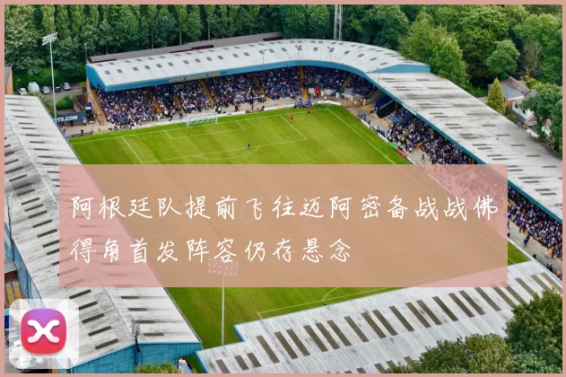 阿根廷队提前飞往迈阿密备战战佛得角首发阵容仍存悬念